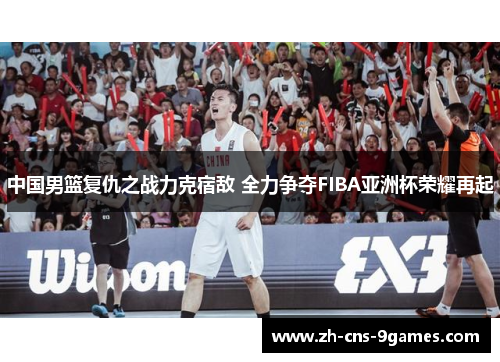 中国男篮复仇之战力克宿敌 全力争夺FIBA亚洲杯荣耀再起