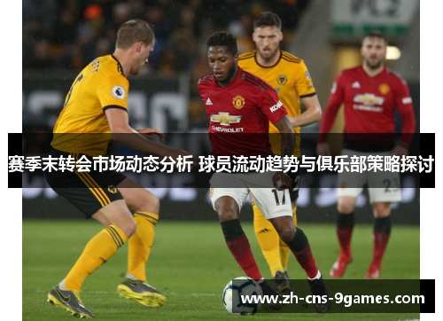 赛季末转会市场动态分析 球员流动趋势与俱乐部策略探讨