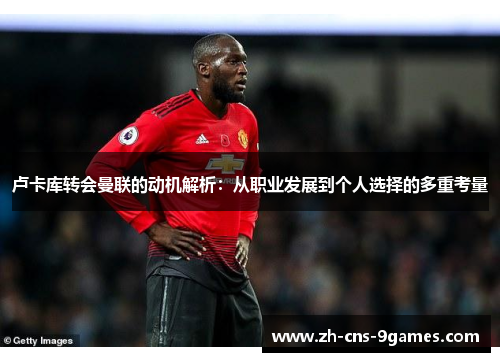 卢卡库转会曼联的动机解析：从职业发展到个人选择的多重考量