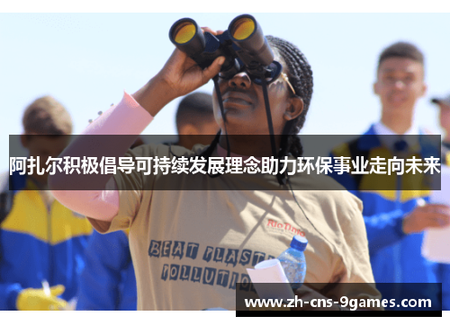 阿扎尔积极倡导可持续发展理念助力环保事业走向未来 阿扎尔积极倡导可持续发展理念助力环保事业走向未来