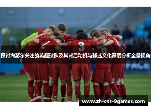 探讨海瑟尔关注的英超球队及其背后动机与球迷文化深度分析全景视角 探讨海瑟尔关注的英超球队及其背后动机与球迷文化深度分析全景视角