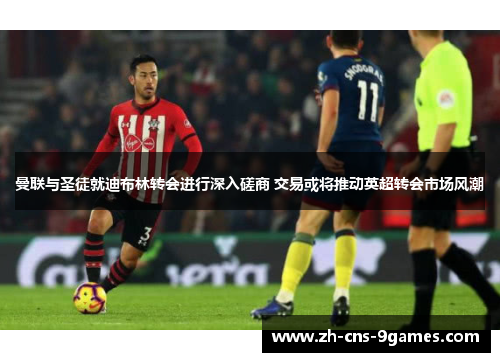 曼联与圣徒就迪布林转会进行深入磋商 交易或将推动英超转会市场风潮