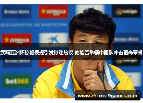 武磊亚洲杯惊艳表现引发球迷热议 他能否带领中国队冲击更高荣誉