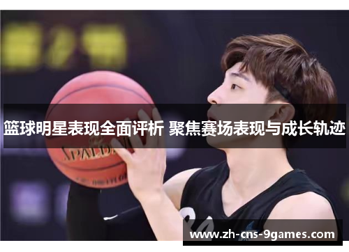篮球明星表现全面评析 聚焦赛场表现与成长轨迹